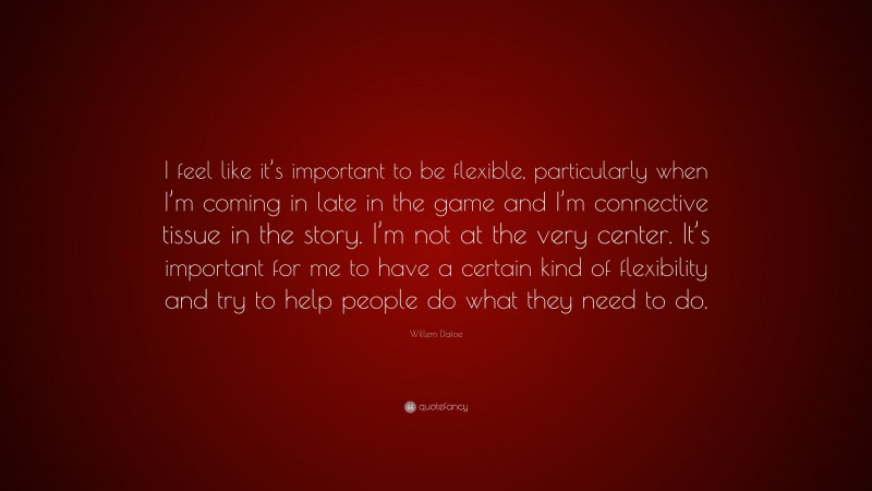 Willem Dafoe Quote: “I feel like it’s important to be flexible, particularly when I’m coming in late in the game and I’m connective tissue in the story. I’m not at the very center. It’s important for me to have a certain kind of flexibility and try to help people do what they need to do.”