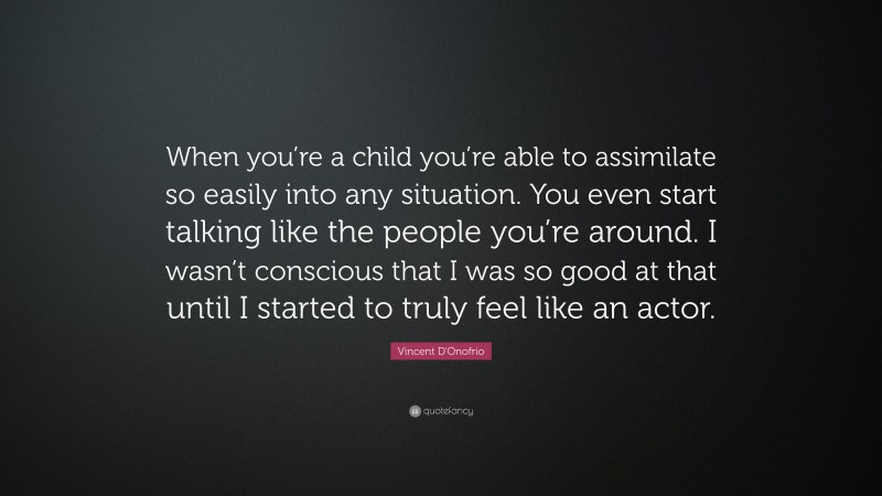 Vincent D'Onofrio Quote: “When you’re a child you’re able to assimilate so easily into any situation. You even start talking like the people you’re around. I wasn’t conscious that I was so good at that until I started to truly feel like an actor.”