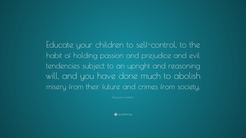 Benjamin Franklin Quote: “Educate your children to self-control, to the habit of holding passion and prejudice and evil tendencies subject to an upright and reasoning will, and you have done much to abolish misery from their future and crimes from society.”