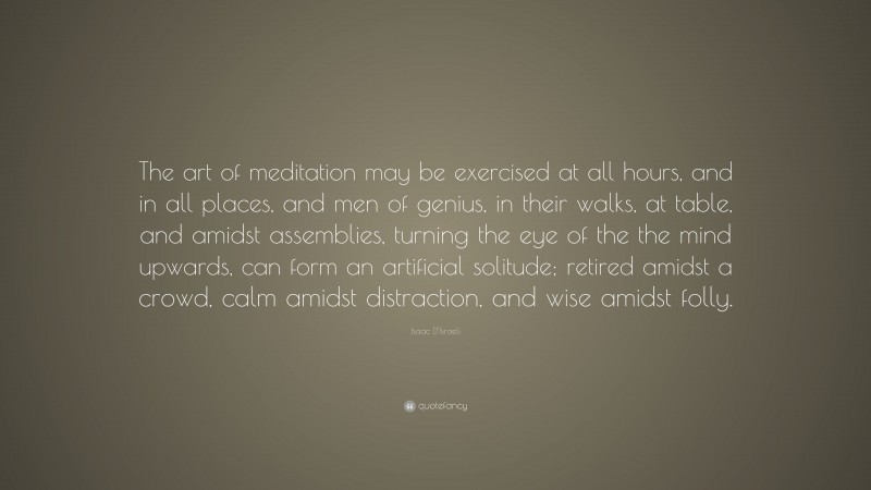 Isaac D'Israeli Quote: “The art of meditation may be exercised at all hours, and in all places, and men of genius, in their walks, at table, and amidst assemblies, turning the eye of the the mind upwards, can form an artificial solitude; retired amidst a crowd, calm amidst distraction, and wise amidst folly.”