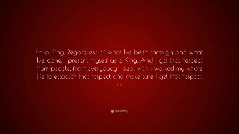 DMX Quote: “Im a King. Regardless of what Ive been through and what Ive done, I present myself as a King. And I get that respect from people, from everybody I deal with. I worked my whole life to establish that respect and make sure I get that respect.”