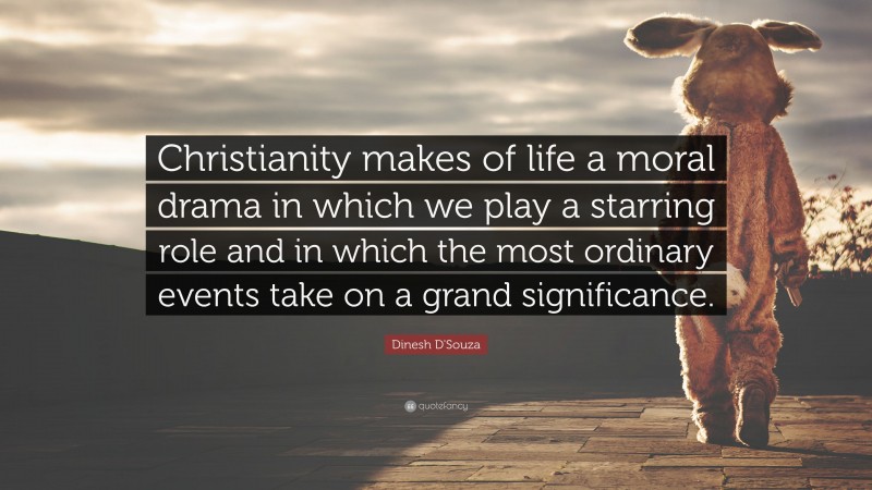 Dinesh D'Souza Quote: “Christianity makes of life a moral drama in which we play a starring role and in which the most ordinary events take on a grand significance.”