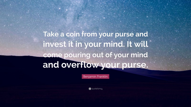 Benjamin Franklin Quote: “Take a coin from your purse and invest it in your mind. It will come pouring out of your mind and overflow your purse.”
