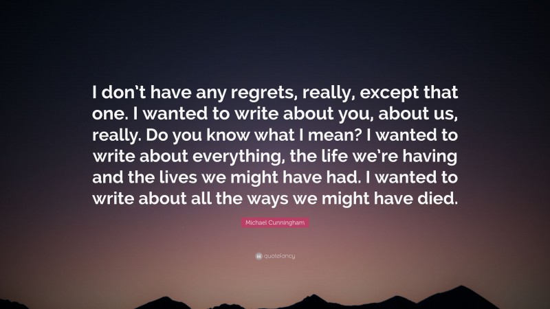 Michael Cunningham Quote: “I don’t have any regrets, really, except that one. I wanted to write about you, about us, really. Do you know what I mean? I wanted to write about everything, the life we’re having and the lives we might have had. I wanted to write about all the ways we might have died.”