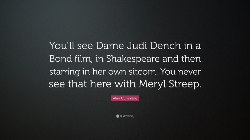 Alan Cumming Quote: “You’ll see Dame Judi Dench in a Bond film, in Shakespeare and then starring in her own sitcom. You never see that here with Meryl Streep.”