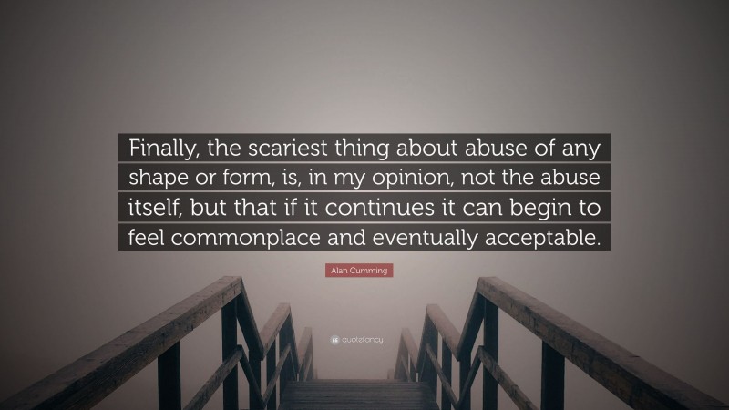 Alan Cumming Quote: “Finally, the scariest thing about abuse of any shape or form, is, in my opinion, not the abuse itself, but that if it continues it can begin to feel commonplace and eventually acceptable.”