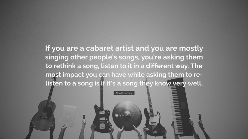 Alan Cumming Quote: “If you are a cabaret artist and you are mostly singing other people’s songs, you’re asking them to rethink a song, listen to it in a different way. The most impact you can have while asking them to re-listen to a song is if it’s a song they know very well.”
