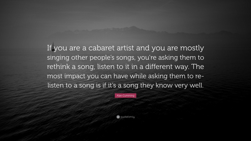 Alan Cumming Quote: “If you are a cabaret artist and you are mostly singing other people’s songs, you’re asking them to rethink a song, listen to it in a different way. The most impact you can have while asking them to re-listen to a song is if it’s a song they know very well.”