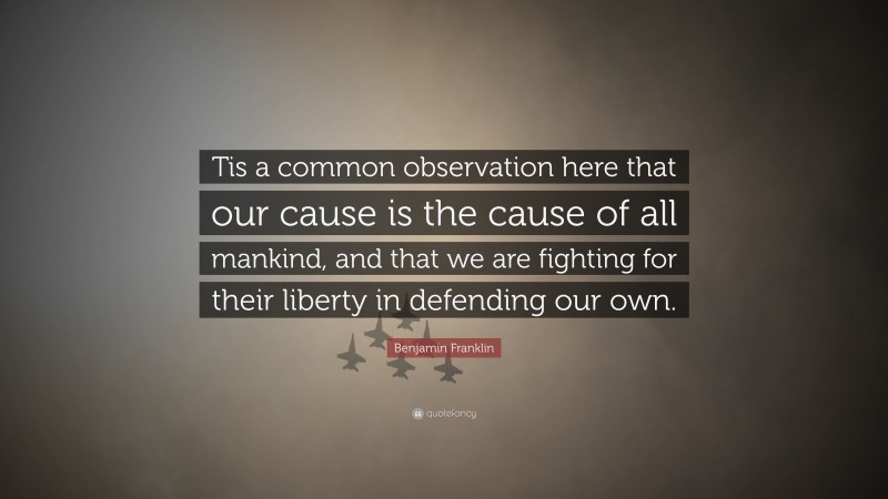Benjamin Franklin Quote: “Tis a common observation here that our cause is the cause of all mankind, and that we are fighting for their liberty in defending our own.”