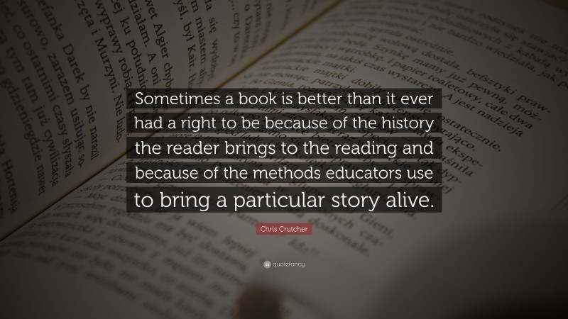 Chris Crutcher Quote: “Sometimes a book is better than it ever had a right to be because of the history the reader brings to the reading and because of the methods educators use to bring a particular story alive.”