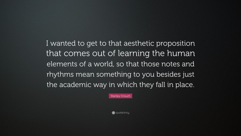 Stanley Crouch Quote: “I wanted to get to that aesthetic proposition that comes out of learning the human elements of a world, so that those notes and rhythms mean something to you besides just the academic way in which they fall in place.”