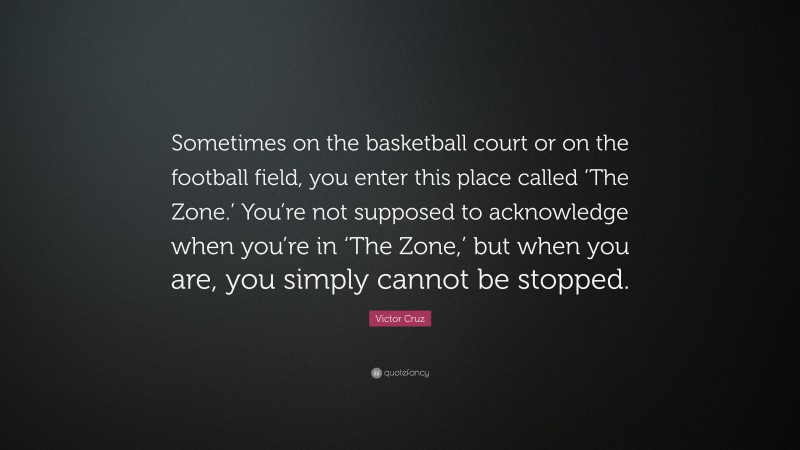 Victor Cruz Quote: “Sometimes on the basketball court or on the football field, you enter this place called ‘The Zone.’ You’re not supposed to acknowledge when you’re in ‘The Zone,’ but when you are, you simply cannot be stopped.”