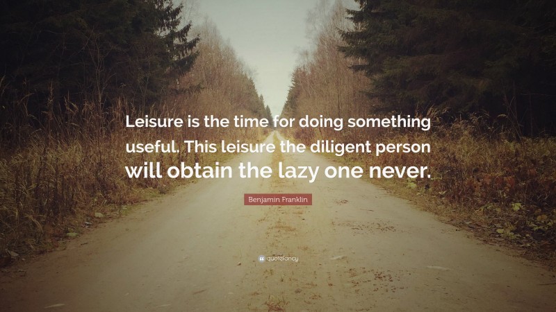 Benjamin Franklin Quote: “Leisure is the time for doing something useful. This leisure the diligent person will obtain the lazy one never.”