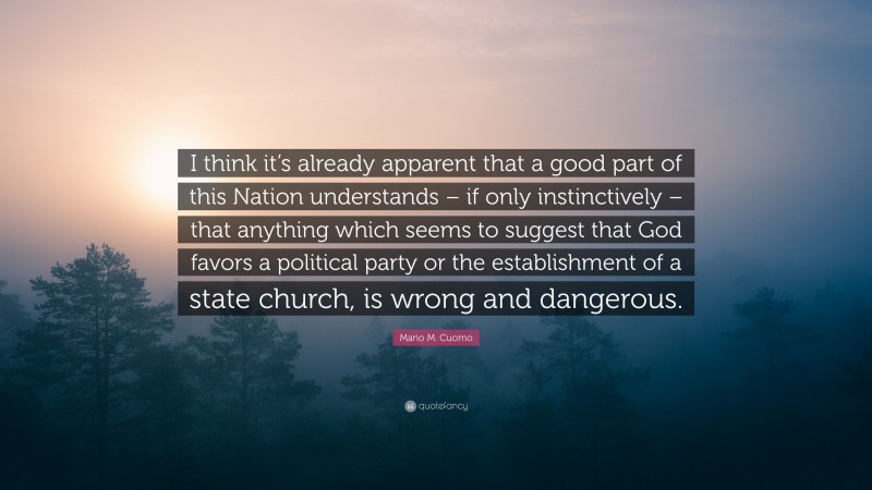 Mario M. Cuomo Quote: “I think it’s already apparent that a good part of this Nation understands – if only instinctively – that anything which seems to suggest that God favors a political party or the establishment of a state church, is wrong and dangerous.”