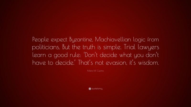 Mario M. Cuomo Quote: “People expect Byzantine, Machiavellian logic from politicians. But the truth is simple. Trial lawyers learn a good rule: ‘Don’t decide what you don’t have to decide.’ That’s not evasion, it’s wisdom.”