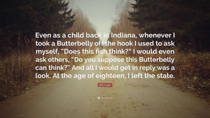 Will Cuppy Quote: “Even as a child back in Indiana, whenever I took a Butterbelly off the hook I used to ask myself, “Does this fish think?” I would even ask others, “Do you suppose this Butterbelly can think?” And all I would get in reply was a look. At the age of eighteen, I left the state.”