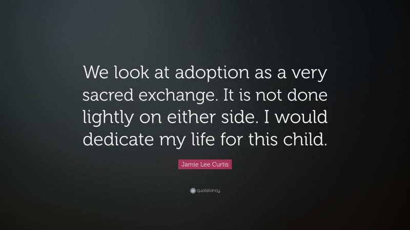 Jamie Lee Curtis Quote: “We look at adoption as a very sacred exchange. It is not done lightly on either side. I would dedicate my life for this child.”
