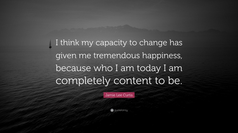 Jamie Lee Curtis Quote: “I think my capacity to change has given me tremendous happiness, because who I am today I am completely content to be.”