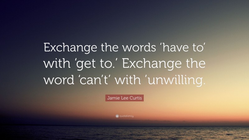 Jamie Lee Curtis Quote: “Exchange the words ‘have to’ with ‘get to.’ Exchange the word ‘can’t’ with ’unwilling.”