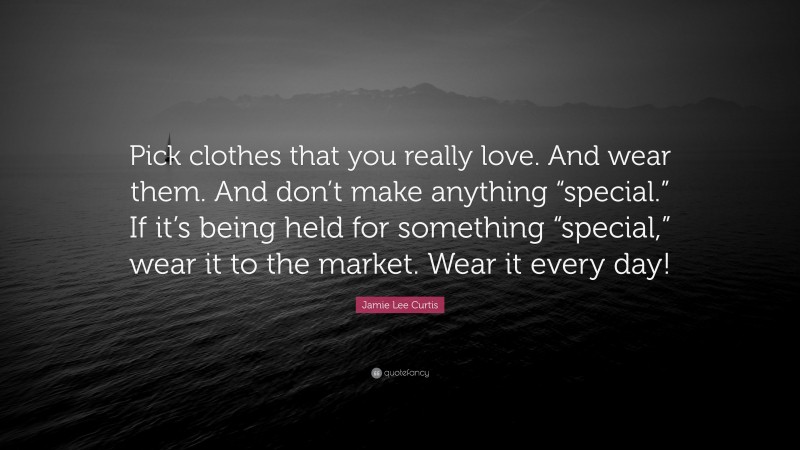 Jamie Lee Curtis Quote: “Pick clothes that you really love. And wear them. And don’t make anything “special.” If it’s being held for something “special,” wear it to the market. Wear it every day!”
