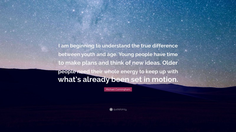 Michael Cunningham Quote: “I am beginning to understand the true difference between youth and age. Young people have time to make plans and think of new ideas. Older people need their whole energy to keep up with what’s already been set in motion.”