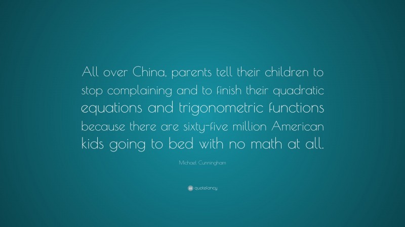 Michael Cunningham Quote: “All over China, parents tell their children to stop complaining and to finish their quadratic equations and trigonometric functions because there are sixty-five million American kids going to bed with no math at all.”