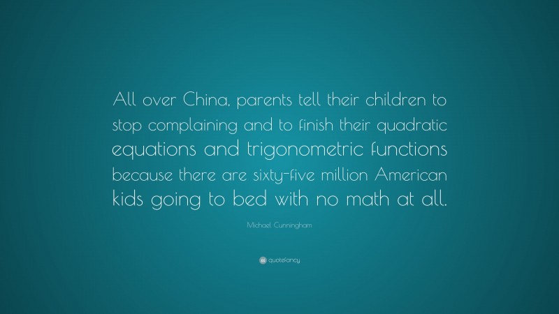 Michael Cunningham Quote: “All over China, parents tell their children to stop complaining and to finish their quadratic equations and trigonometric functions because there are sixty-five million American kids going to bed with no math at all.”