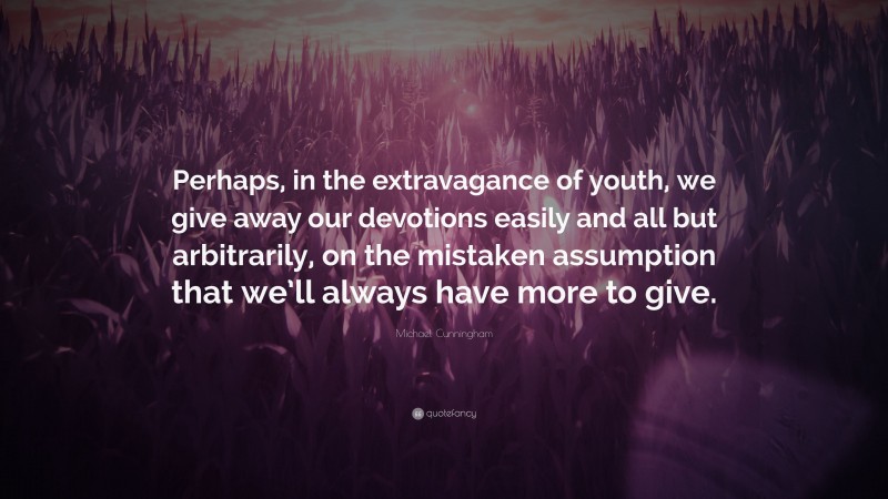 Michael Cunningham Quote: “Perhaps, in the extravagance of youth, we give away our devotions easily and all but arbitrarily, on the mistaken assumption that we’ll always have more to give.”