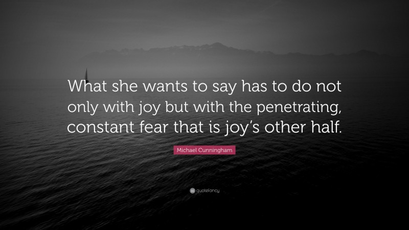 Michael Cunningham Quote: “What she wants to say has to do not only with joy but with the penetrating, constant fear that is joy’s other half.”
