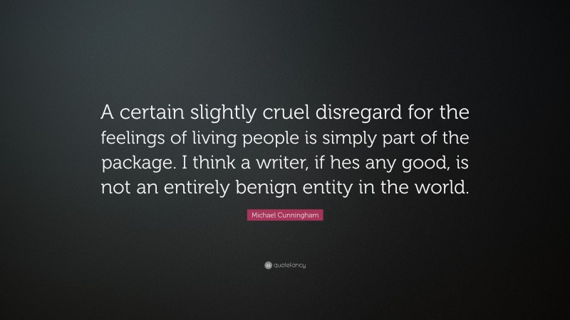 Michael Cunningham Quote: “A certain slightly cruel disregard for the feelings of living people is simply part of the package. I think a writer, if hes any good, is not an entirely benign entity in the world.”