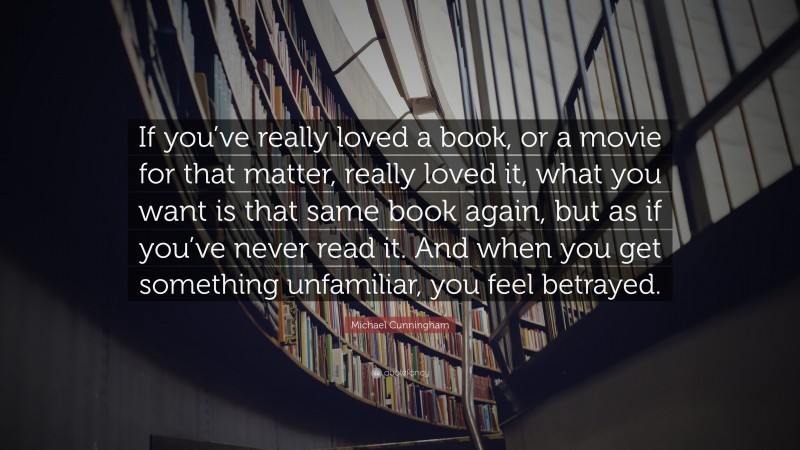 Michael Cunningham Quote: “If you’ve really loved a book, or a movie for that matter, really loved it, what you want is that same book again, but as if you’ve never read it. And when you get something unfamiliar, you feel betrayed.”