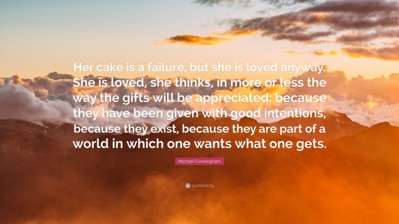 Michael Cunningham Quote: “Her cake is a failure, but she is loved anyway. She is loved, she thinks, in more or less the way the gifts will be appreciated: because they have been given with good intentions, because they exist, because they are part of a world in which one wants what one gets.”