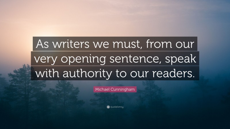 Michael Cunningham Quote: “As writers we must, from our very opening sentence, speak with authority to our readers.”