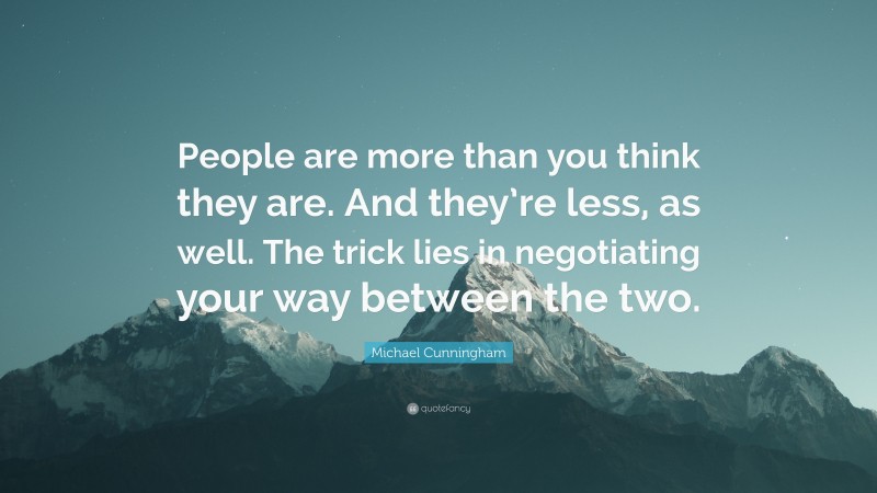 Michael Cunningham Quote: “People are more than you think they are. And they’re less, as well. The trick lies in negotiating your way between the two.”