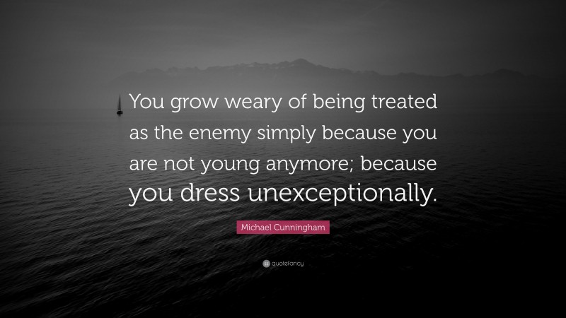 Michael Cunningham Quote: “You grow weary of being treated as the enemy simply because you are not young anymore; because you dress unexceptionally.”