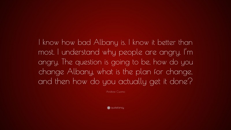 Andrew Cuomo Quote: “I know how bad Albany is. I know it better than most. I understand why people are angry. I’m angry. The question is going to be, how do you change Albany, what is the plan for change, and then how do you actually get it done?”