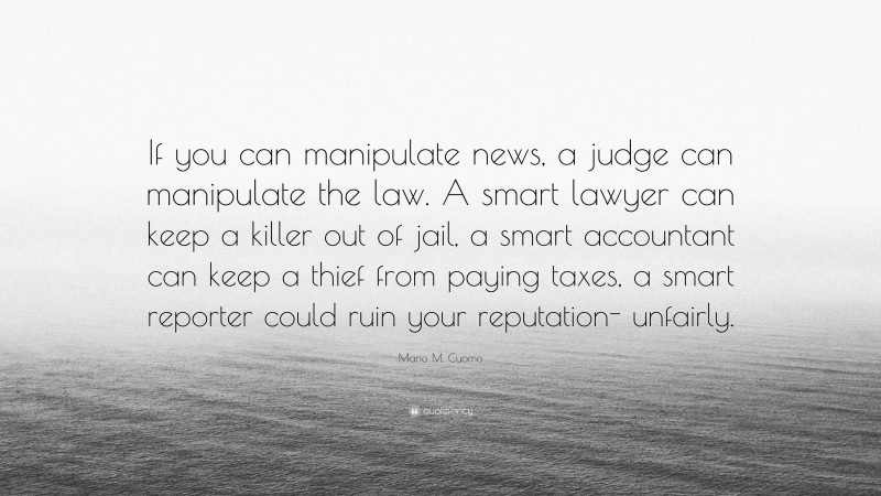 Mario M. Cuomo Quote: “If you can manipulate news, a judge can manipulate the law. A smart lawyer can keep a killer out of jail, a smart accountant can keep a thief from paying taxes, a smart reporter could ruin your reputation- unfairly.”