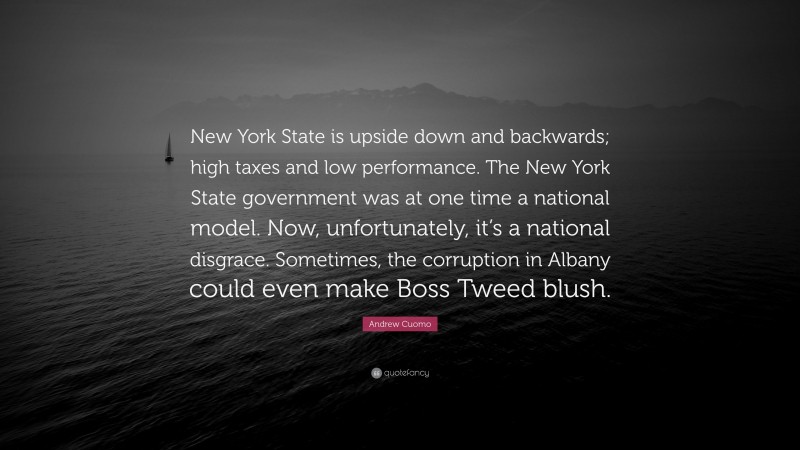 Andrew Cuomo Quote: “New York State is upside down and backwards; high taxes and low performance. The New York State government was at one time a national model. Now, unfortunately, it’s a national disgrace. Sometimes, the corruption in Albany could even make Boss Tweed blush.”