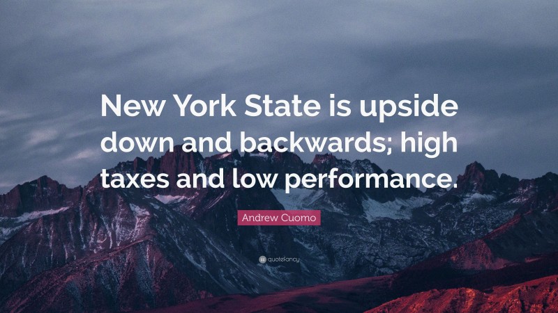 Andrew Cuomo Quote: “New York State is upside down and backwards; high taxes and low performance.”