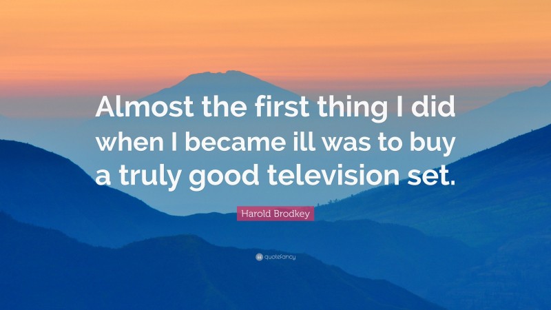 Harold Brodkey Quote: “Almost the first thing I did when I became ill was to buy a truly good television set.”