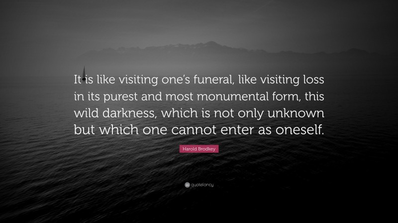 Harold Brodkey Quote: “It is like visiting one’s funeral, like visiting loss in its purest and most monumental form, this wild darkness, which is not only unknown but which one cannot enter as oneself.”