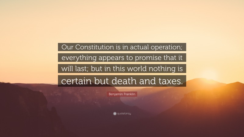 Benjamin Franklin Quote: “Our Constitution is in actual operation; everything appears to promise that it will last; but in this world nothing is certain but death and taxes.”