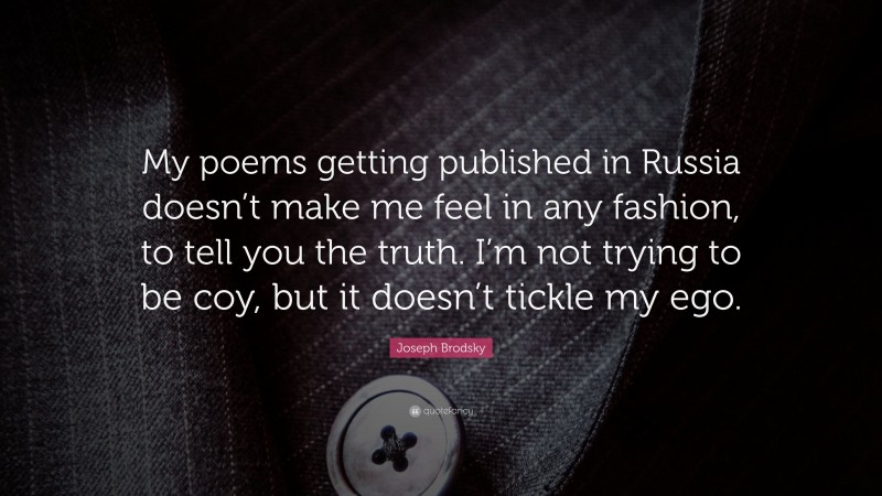 Joseph Brodsky Quote: “My poems getting published in Russia doesn’t make me feel in any fashion, to tell you the truth. I’m not trying to be coy, but it doesn’t tickle my ego.”