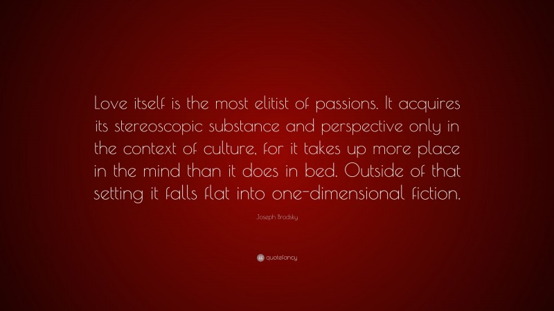 Joseph Brodsky Quote: “Love itself is the most elitist of passions. It acquires its stereoscopic substance and perspective only in the context of culture, for it takes up more place in the mind than it does in bed. Outside of that setting it falls flat into one-dimensional fiction.”