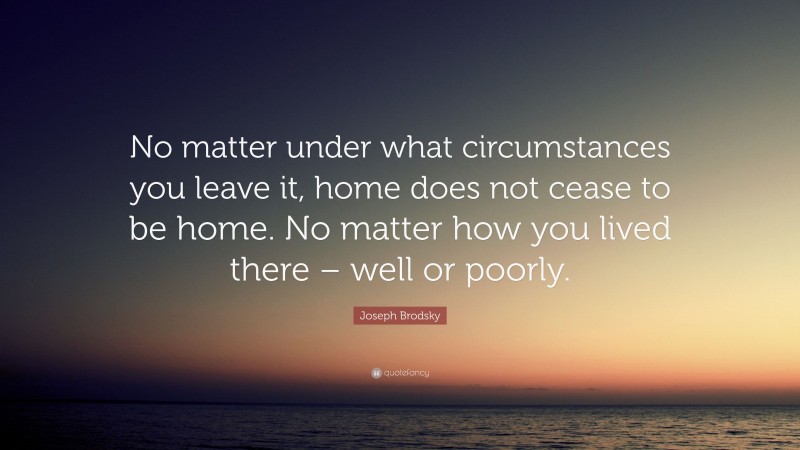 Joseph Brodsky Quote: “No matter under what circumstances you leave it, home does not cease to be home. No matter how you lived there – well or poorly.”