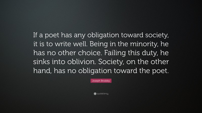 Joseph Brodsky Quote: “If a poet has any obligation toward society, it is to write well. Being in the minority, he has no other choice. Failing this duty, he sinks into oblivion. Society, on the other hand, has no obligation toward the poet.”
