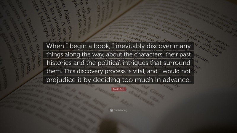 David Brin Quote: “When I begin a book, I inevitably discover many things along the way, about the characters, their past histories and the political intrigues that surround them. This discovery process is vital, and I would not prejudice it by deciding too much in advance.”