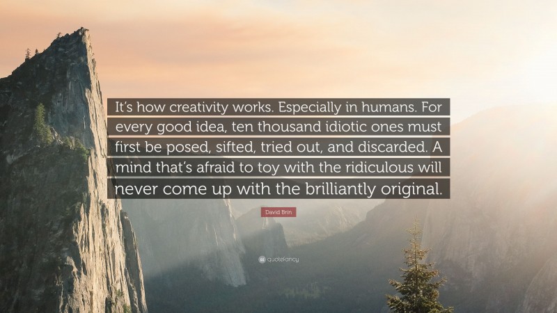 David Brin Quote: “It’s how creativity works. Especially in humans. For every good idea, ten thousand idiotic ones must first be posed, sifted, tried out, and discarded. A mind that’s afraid to toy with the ridiculous will never come up with the brilliantly original.”