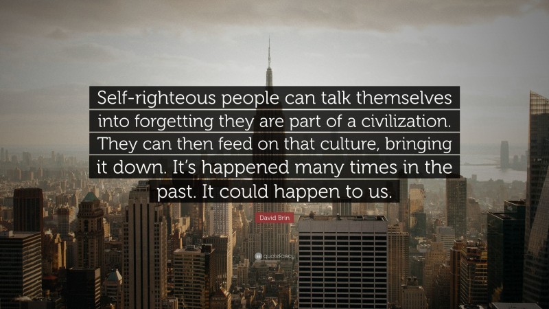 David Brin Quote: “Self-righteous people can talk themselves into forgetting they are part of a civilization. They can then feed on that culture, bringing it down. It’s happened many times in the past. It could happen to us.”