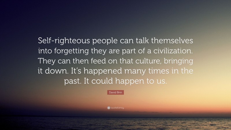 David Brin Quote: “Self-righteous people can talk themselves into forgetting they are part of a civilization. They can then feed on that culture, bringing it down. It’s happened many times in the past. It could happen to us.”